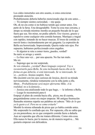 Los oídos inmortales son otro asunto, si estos estuvieran
prestando atención.
Probablemente debería haberles mencionado algo de esto antes…
— Tú siempre sientes curiosidad, —me queje.
Oh, ok no era como si no hubiese tenido que comer antes. Era
parte de la farsa. Una desagradable. Tome la cosa mas cercana, y
atrape su mirada mientras mordía un pequeño bocado de lo que
fuera que sea. Sin mirar, no podía saberlo. Era viscoso, grueso y
repulsivo como cualquier otra comida humana. Mastique y tragué
con rapidez, tratando de no hacer muecas. El trozo de comida se
movió lenta e incómodamente por mi garganta. La expresión de
Bella era horrorizada. Impresionada. Quería rodar mis ojos. Por
supuesto, habíamos perfeccionado estos engaños.
— Si alguien te reta a comer tierra ¿puedes, verdad?
Su nariz se arrugo y sonrió.
— Lo hice una vez… por una apuesta. No fue tan malo.
Me reí.
— Supongo que no me sorprende.
Se ven cómodos, ¿verdad? Buen lenguaje corporal. Voy a
reconstruirlo para Bella. Se esta inclinando hacia ella en la
forma en que debería, si está interesado. Se ve interesado. Se
ve… perfecto. Jessica suspiró. Yum.
Me encontré con los ojos curiosos de Jessica, desvió su mirada
nerviosamente, riéndose tontamente con la niña junto a ella.
Mmm... Probablemente será mejor aferrarme Mike. A la
realidad, no a la fantasía…
— Jessica esta analizando todo lo que hago, — le informe a Bella.
— Luego lo reconstruirá para ti
Empuje el plato de comida hacia ella, pizza, me di cuenta,
preguntándome como era mejor empezar. Mi antigua frustración
flameaba mientras repetía sus palabras mi cabeza: "Más de lo que
yo le gusto a el. Pero no se como evitarlo”
Mordió la misma rebanada de pizza que yo había comido antes.
Me sorprendió lo confiada que era. Por supuesto, ella no sabía que
yo era ponzoñoso, no es que compartir comida fuera a dañarla.
Aun así esperaba que ella me tratara diferente. Como otra cosa.
Ella nunca lo hacia, por lo menos, no de manera negativa… Me
gustaría empezar con delicadeza.

                                                               250
 