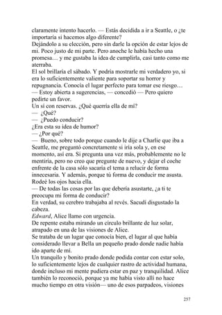 claramente intento hacerlo. — Estás decidida a ir a Seattle, o ¿te
importaría si hacemos algo diferente?
Dejándolo a su elección, pero sin darle la opción de estar lejos de
mi. Poco justo de mi parte. Pero anoche le había hecho una
promesa… y me gustaba la idea de cumplirla, casi tanto como me
aterraba.
El sol brillaría el sábado. Y podría mostrarle mi verdadero yo, si
era lo suficientemente valiente para soportar su horror y
repugnancia. Conocía el lugar perfecto para tomar ese riesgo…
— Estoy abierta a sugerencias, — concedió — Pero quiero
pedirte un favor.
Un sí con reservas. ¿Qué querría ella de mí?
— ¿Qué?
— ¿Puedo conducir?
¿Era esta su idea de humor?
— ¿Por qué?
— Bueno, sobre todo porque cuando le dije a Charlie que iba a
Seattle, me preguntó concretamente si iría sola y, en ese
momento, así era. Si pregunta una vez más, probablemente no le
mentiría, pero no creo que pregunte de nuevo, y dejar el coche
enfrente de la casa sólo sacaría el tema a relucir de forma
innecesaria. Y además, porque tú forma de conducir me asusta.
Rodeé los ojos hacia ella.
— De todas las cosas por las que debería asustarte, ¿a ti te
preocupa mi forma de conducir?
En verdad, su cerebro trabajaba al revés. Sacudí disgustado la
cabeza.
Edward, Alice llamo con urgencia.
De repente estaba mirando un círculo brillante de luz solar,
atrapado en una de las visiones de Alice.
Se trataba de un lugar que conocía bien, el lugar al que había
considerado llevar a Bella un pequeño prado donde nadie había
ido aparte de mí.
Un tranquilo y bonito prado donde podida contar con estar solo,
lo suficientemente lejos de cualquier rastro de actividad humana,
donde incluso mi mente pudiera estar en paz y tranquilidad. Alice
también lo reconoció, porque ya me había visto allí no hace
mucho tiempo en otra visión— uno de esos parpadeos, visiones

                                                                257
 