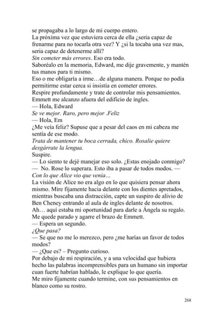 se propagaba a lo largo de mi cuerpo entero.
La próxima vez que estuviera cerca de ella ¿seria capaz de
frenarme para no tocarla otra vez? Y ¿si la tocaba una vez mas,
seria capaz de detenerme allí?
Sin cometer más errores. Eso era todo.
Saboréalo en la memoria, Edward, me dije gravemente, y mantén
tus manos para ti mismo.
Eso o me obligaría a irme…de alguna manera. Porque no podía
permitirme estar cerca si insistía en cometer errores.
Respire profundamente y trate de controlar mis pensamientos.
Emmett me alcanzo afuera del edificio de ingles.
— Hola, Edward
Se ve mejor. Raro, pero mejor .Feliz
— Hola, Em
¿Me veía feliz? Supuse que a pesar del caos en mi cabeza me
sentía de ese modo.
Trata de mantener tu boca cerrada, chico. Rosalie quiere
desgárrate la lengua.
Suspire.
— Lo siento te dejé manejar eso solo. ¿Estas enojado conmigo?
— No. Rose lo superara. Esto iba a pasar de todos modos. —
Con lo que Alice vio que venia…
La visión de Alice no era algo en lo que quisiera pensar ahora
mismo. Mire fijamente hacia delante con los dientes apretados,
mientras buscaba una distracción, capte un suspiro de alivio de
Ben Cheney entrando al aula de ingles delante de nosotros.
Ah… aquí estaba mi oportunidad para darle a Ángela su regalo.
Me quede parado y agarre el brazo de Emmett.
— Espera un segundo.
¿Que pasa?
— Se que no me lo merezco, pero ¿me harías un favor de todos
modos?
— ¿Que es? – Pregunto curioso.
Por debajo de mi respiración, y a una velocidad que hubiera
hecho las palabras incomprensibles para un humano sin importar
cuan fuerte habrían hablado, le explique lo que quería.
Me miro fijamente cuando termine, con sus pensamientos en
blanco como su rostro.

                                                             268
 