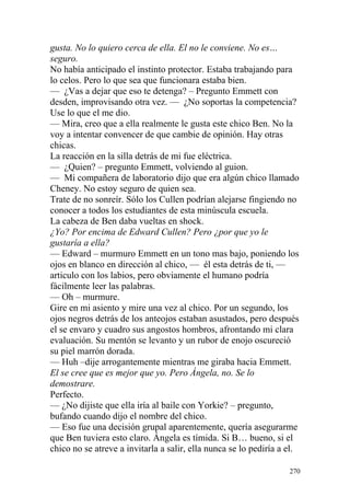 gusta. No lo quiero cerca de ella. El no le conviene. No es…
seguro.
No había anticipado el instinto protector. Estaba trabajando para
lo celos. Pero lo que sea que funcionara estaba bien.
— ¿Vas a dejar que eso te detenga? – Pregunto Emmett con
desden, improvisando otra vez. — ¿No soportas la competencia?
Use lo que el me dio.
— Mira, creo que a ella realmente le gusta este chico Ben. No la
voy a intentar convencer de que cambie de opinión. Hay otras
chicas.
La reacción en la silla detrás de mi fue eléctrica.
— ¿Quien? – pregunto Emmett, volviendo al guion.
— Mi compañera de laboratorio dijo que era algún chico llamado
Cheney. No estoy seguro de quien sea.
Trate de no sonreír. Sólo los Cullen podrían alejarse fingiendo no
conocer a todos los estudiantes de esta minúscula escuela.
La cabeza de Ben daba vueltas en shock.
¿Yo? Por encima de Edward Cullen? Pero ¿por que yo le
gustaría a ella?
— Edward – murmuro Emmett en un tono mas bajo, poniendo los
ojos en blanco en dirección al chico, — él esta detrás de ti, —
articulo con los labios, pero obviamente el humano podría
fácilmente leer las palabras.
— Oh – murmure.
Gire en mi asiento y mire una vez al chico. Por un segundo, los
ojos negros detrás de los anteojos estaban asustados, pero después
el se envaro y cuadro sus angostos hombros, afrontando mi clara
evaluación. Su mentón se levanto y un rubor de enojo oscureció
su piel marrón dorada.
— Huh –dije arrogantemente mientras me giraba hacia Emmett.
El se cree que es mejor que yo. Pero Ángela, no. Se lo
demostrare.
Perfecto.
— ¿No dijiste que ella iría al baile con Yorkie? – pregunto,
bufando cuando dijo el nombre del chico.
— Eso fue una decisión grupal aparentemente, quería asegurarme
que Ben tuviera esto claro. Ángela es tímida. Si B… bueno, si el
chico no se atreve a invitarla a salir, ella nunca se lo pediría a el.

                                                                   270
 