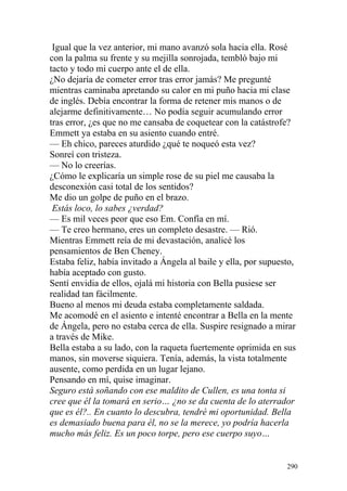 Igual que la vez anterior, mi mano avanzó sola hacia ella. Rosé
con la palma su frente y su mejilla sonrojada, tembló bajo mi
tacto y todo mi cuerpo ante el de ella.
¿No dejaría de cometer error tras error jamás? Me pregunté
mientras caminaba apretando su calor en mi puño hacia mi clase
de inglés. Debía encontrar la forma de retener mis manos o de
alejarme definitivamente… No podía seguir acumulando error
tras error, ¿es que no me cansaba de coquetear con la catástrofe?
Emmett ya estaba en su asiento cuando entré.
— Eh chico, pareces aturdido ¿qué te noqueó esta vez?
Sonreí con tristeza.
— No lo creerías.
¿Cómo le explicaría un simple rose de su piel me causaba la
desconexión casi total de los sentidos?
Me dio un golpe de puño en el brazo.
 Estás loco, lo sabes ¿verdad?
— Es mil veces peor que eso Em. Confía en mí.
— Te creo hermano, eres un completo desastre. — Rió.
Mientras Emmett reía de mi devastación, analicé los
pensamientos de Ben Cheney.
Estaba feliz, había invitado a Ángela al baile y ella, por supuesto,
había aceptado con gusto.
Sentí envidia de ellos, ojalá mi historia con Bella pusiese ser
realidad tan fácilmente.
Bueno al menos mi deuda estaba completamente saldada.
Me acomodé en el asiento e intenté encontrar a Bella en la mente
de Ángela, pero no estaba cerca de ella. Suspire resignado a mirar
a través de Mike.
Bella estaba a su lado, con la raqueta fuertemente oprimida en sus
manos, sin moverse siquiera. Tenía, además, la vista totalmente
ausente, como perdida en un lugar lejano.
Pensando en mí, quise imaginar.
Seguro está soñando con ese maldito de Cullen, es una tonta si
cree que él la tomará en serio… ¿no se da cuenta de lo aterrador
que es él?.. En cuanto lo descubra, tendré mi oportunidad. Bella
es demasiado buena para él, no se la merece, yo podría hacerla
mucho más feliz. Es un poco torpe, pero ese cuerpo suyo…


                                                                 290
 