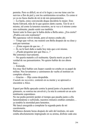 permita. Pero es difícil, no sé si lo logre y eso me tiene con los
nervios a flor de piel y con los sentimientos revueltos. Es como si
yo ya no fuese dueño de mí ni de mis pensamientos.
— Lo harás, estoy convencido deque decidirás lo mejor. Eres
fuerte Edward, más de lo que quieres darte cuenta. Ten fe en ti
mismo, tal como la tenemos nosotros, no te vez a ti mismo como
eres realmente, puedo sentir eso también.
Sonreí ante la frase que le había dicho a Bella antes. ¿Era cierto?
¿Podría con esto realmente?
Mi esperanza volvió tímida, pero al menos estaba ahí.
— Tengo que volver, me reuniré con Bella después de su clase y
está por terminar.
— ¿Estas seguro de que no…?
— Si, no le haré daño a nadie hoy más que a mi mismo.
— ¿Puedo preguntar por qué ibas a...?
Me estremecí nuevamente.
— No quería matarlo a él realmente. Quería morir yo por la
verdad de sus pensamientos. No quiero hablar de eso ahora
Jazz…
— Entiendo.
Era muy fácil hablar con Jasper cuando no estaba en su papel de
militar. Nos levantamos y caminamos de vuelta al instituto en
completo silencio.
— Gracias — Dije como despedida.
Cuando me necesites, contestó en su mente y se apresuró a
encontrar a Alice.

Esperé por Bella apoyado contra la pared junto a la puerta del
gimnasio, su sonrisa me envolvió y la mía le contestó en un acto
totalmente espontáneo.
No me podía permitir perder el tiempo que pasaba junto a ella
lamentándome o sufriendo, nuestros minutos estaban contados…
ya tendría la eternidad para lamentos.
Me lancé enseguida a completar la segunda parte de mi
cuestionario.
Hablamos durante horas después de salir del instituto, mi auto
estaba absolutamente impregnado en su aroma, disfrute cada una


                                                                294
 