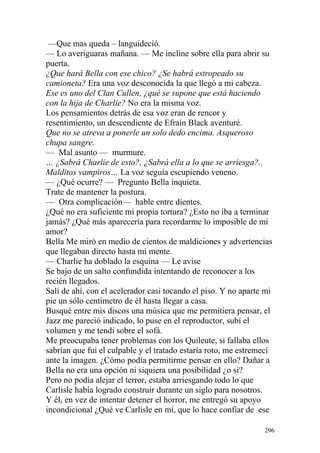 —Que mas queda – languideció.
— Lo averiguaras mañana. — Me incline sobre ella para abrir su
puerta.
¿Que hará Bella con ese chico? ¿Se habrá estropeado su
camioneta? Era una voz desconocida la que llegó a mi cabeza.
Ese es uno del Clan Cullen, ¿qué se supone que está haciendo
con la hija de Charlie? No era la misma voz.
Los pensamientos detrás de esa voz eran de rencor y
resentimiento, un descendiente de Efraín Black aventuré.
Que no se atreva a ponerle un solo dedo encima. Asqueroso
chupa sangre.
— Mal asunto — murmure.
… ¿Sabrá Charlie de esto?, ¿Sabrá ella a lo que se arriesga?..
Malditos vampiros… La voz seguía escupiendo veneno.
— ¿Qué ocurre? — Pregunto Bella inquieta.
Trate de mantener la postura.
— Otra complicación— hable entre dientes.
¿Qué no era suficiente mi propia tortura? ¿Esto no iba a terminar
jamás? ¿Qué más aparecería para recordarme lo imposible de mi
amor?
Bella Me miró en medio de cientos de maldiciones y advertencias
que llegaban directo hasta mi mente.
— Charlie ha doblado la esquina — Le avise
Se bajo de un salto confundida intentando de reconocer a los
recién llegados.
Salí de ahí, con el acelerador casi tocando el piso. Y no aparte mi
pie un sólo centímetro de él hasta llegar a casa.
Busqué entre mis discos una música que me permitiera pensar, el
Jazz me pareció indicado, lo puse en el reproductor, subí el
volumen y me tendí sobre el sofá.
Me preocupaba tener problemas con los Quileute, si fallaba ellos
sabrían que fui el culpable y el tratado estaría roto, me estremecí
ante la imagen. ¿Cómo podía permitirme pensar en ello? Dañar a
Bella no era una opción ni siquiera una posibilidad ¿o si?
Pero no podía alejar el terror, estaba arriesgando todo lo que
Carlisle había logrado construir durante un siglo para nosotros.
Y él, en vez de intentar detener el horror, me entregó su apoyo
incondicional ¿Qué ve Carlisle en mí, que lo hace confiar de ese

                                                                296
 
