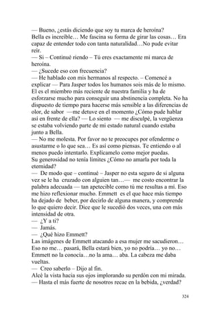 — Bueno, ¿estás diciendo que soy tu marca de heroína?
Bella es increíble… Me fascina su forma de girar las cosas… Era
capaz de entender todo con tanta naturalidad…No pude evitar
reír.
— Si – Continué riendo – Tú eres exactamente mi marca de
heroína.
— ¿Sucede eso con frecuencia?
— He hablado con mis hermanos al respecto. – Comencé a
explicar — Para Jasper todos los humanos sois más de lo mismo.
El es el miembro más reciente de nuestra familia y ha de
esforzarse mucho para conseguir una abstinencia completa. No ha
dispuesto de tiempo para hacerse más sensible a las diferencias de
olor, de sabor —me detuve en el momento ¿Cómo pude hablar
así en frente de ella? — Lo siento — me disculpé, la vergüenza
se estaba volviendo parte de mi estado natural cuando estaba
junto a Bella.
— No me molesta. Por favor no te preocupes por ofenderme o
asustarme o lo que sea… Es así como piensas. Te entiendo o al
menos puedo intentarlo. Explícamelo como mejor puedas.
Su generosidad no tenía límites ¿Cómo no amarla por toda la
eternidad?
— De modo que – continué – Jasper no esta seguro de si alguna
vez se le ha cruzado con alguien tan…— me costo encontrar la
palabra adecuada — tan apetecible como tú me resultas a mí. Eso
me hizo reflexionar mucho. Emmett es el que hace más tiempo
ha dejado de beber, por decirlo de alguna manera, y comprende
lo que quiero decir. Dice que le sucedió dos veces, una con más
intensidad de otra.
— ¿Y a ti?
— Jamás.
— ¿Qué hizo Emmett?
Las imágenes de Emmett atacando a esa mujer me sacudieron…
Eso no me… pasará, Bella estará bien, yo no podría… yo no…
Emmett no la conocía…no la ama… aba. La cabeza me daba
vueltas.
— Creo saberlo – Dijo al fin.
Alcé la vista hacia sus ojos implorando su perdón con mi mirada.
— Hasta el más fuerte de nosotros recae en la bebida, ¿verdad?

                                                               324
 