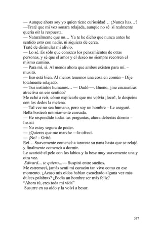 — Aunque ahora soy yo quien tiene curiosidad… ¿Nunca has…?
—Traté que mi voz sonara relajada, aunque no sé si realmente
quería oír la respuesta.
— Naturalmente que no… Ya te he dicho que nunca antes he
sentido esto con nadie, ni siquiera de cerca.
Traté de disimular mi alivio.
— Lo sé. Es sólo que conozco los pensamientos de otras
personas, y sé que el amor y el deseo no siempre recorren el
mismo camino.
— Para mí, sí. Al menos ahora que ambos existen para mí. –
musitó.
— Eso está bien. Al menos tenemos una cosa en común – Dije
totalmente relajado.
— Tus instintos humanos… — Dudó —. Bueno, ¿me encuentras
atractiva en ese sentido?
Me eché a reír, cómo explicarle que me volvía ¡loco!, le despeine
con los dedos la melena.
— Tal vez no sea humano, pero soy un hombre – Le aseguré.
Bella bostezó notoriamente cansada.
— He respondido todas tus preguntas, ahora deberías dormir –
Insistí
— No estoy segura de poder.
— ¿Quieres que me marche —le ofrecí.
— ¡No! – Gritó.
Reí… Suavemente comencé a tararear su nana hasta que se relajó
y finalmente comenzó a dormir.
Le acaricié el pelo con los labios y la bese muy suavemente una y
otra vez.
 Edward… te quiero…— Suspiró entre sueños.
Me estremecí, jamás sentí mi corazón tan vivo como en ese
momento. ¿Acaso mis oídos habían escuchado alguna vez más
dulces palabras? ¿Podía un hombre ser más feliz?
“Ahora tú, eres toda mi vida”
 Susurre en su oído y la volví a besar.




                                                              357
 