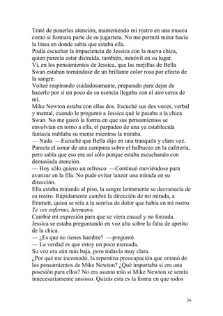 Traté de ponerles atención, manteniendo mi rostro en una mueca
como si formara parte de su jugarreta. No me permití mirar hacia
la línea en donde sabía que estaba ella.
Podía escuchar la impaciencia de Jessica con la nueva chica,
quien parecía estar distraída, también, inmóvil en su lugar.
Vi, en los pensamientos de Jessica, que las mejillas de Bella
Swan estaban tornándose de un brillante color rosa por efecto de
la sangre.
Volteé respirando cuidadosamente, preparado para dejar de
hacerlo por si un poco de su esencia llegaba con el aire cerca de
mí.
Mike Newton estaba con ellas dos. Escuché sus dos voces, verbal
y mental, cuando le preguntó a Jessica qué le pasaba a la chica
Swan. No me gustó la forma en que sus pensamientos se
envolvían en torno a ella, el parpadeo de una ya establecida
fantasía nublaba su mente mientras la miraba.
— Nada —Escuché que Bella dijo en una tranquila y clara voz.
Parecía el sonar de una campana sobre el balbuceo en la cafetería,
pero sabía que eso era así sólo porque estaba escuchando con
demasiada atención.
— Hoy sólo quiero un refresco —Continuó moviéndose para
avanzar en la fila. No pude evitar lanzar una mirada en su
dirección.
Ella estaba mirando al piso, la sangre lentamente se desvanecía de
su rostro. Rápidamente cambié la dirección de mi mirada, a
Emmett, quien se reía a la sonrisa de dolor que había en mi rostro.
Te ves enfermo, hermano.
Cambié mi expresión para que se viera casual y no forzada.
Jessica se estaba preguntando en voz alta sobre la falta de apetito
de la chica.
— ¿Es que no tienes hambre? —preguntó.
— La verdad es que estoy un poco mareada.
Su voz era aún más baja, pero todavía muy clara.
¿Por qué me incomodó, la repentina preocupación que emanó de
los pensamientos de Mike Newton? ¿Qué importaba si era una
posesión para ellos? No era asunto mío si Mike Newton se sentía
innecesariamente ansioso. Quizás esta es la forma en que todos


                                                                 36
 