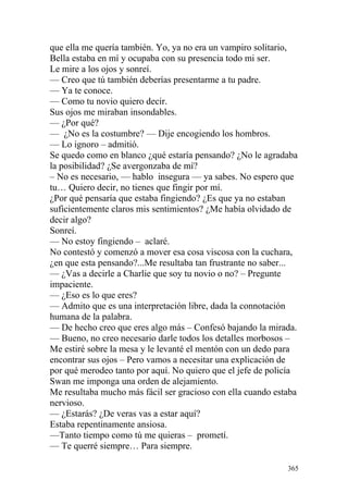 que ella me quería también. Yo, ya no era un vampiro solitario,
Bella estaba en mí y ocupaba con su presencia todo mi ser.
Le mire a los ojos y sonreí.
— Creo que tú también deberías presentarme a tu padre.
— Ya te conoce.
— Como tu novio quiero decir.
Sus ojos me miraban insondables.
— ¿Por qué?
— ¿No es la costumbre? — Dije encogiendo los hombros.
— Lo ignoro – admitió.
Se quedo como en blanco ¿qué estaría pensando? ¿No le agradaba
la posibilidad? ¿Se avergonzaba de mí?
– No es necesario, — hablo insegura — ya sabes. No espero que
tu… Quiero decir, no tienes que fingir por mí.
¿Por qué pensaría que estaba fingiendo? ¿Es que ya no estaban
suficientemente claros mis sentimientos? ¿Me había olvidado de
decir algo?
Sonreí.
— No estoy fingiendo – aclaré.
No contestó y comenzó a mover esa cosa viscosa con la cuchara,
¿en que esta pensando?...Me resultaba tan frustrante no saber...
— ¿Vas a decirle a Charlie que soy tu novio o no? – Pregunte
impaciente.
— ¿Eso es lo que eres?
— Admito que es una interpretación libre, dada la connotación
humana de la palabra.
— De hecho creo que eres algo más – Confesó bajando la mirada.
— Bueno, no creo necesario darle todos los detalles morbosos –
Me estiré sobre la mesa y le levanté el mentón con un dedo para
encontrar sus ojos – Pero vamos a necesitar una explicación de
por qué merodeo tanto por aquí. No quiero que el jefe de policía
Swan me imponga una orden de alejamiento.
Me resultaba mucho más fácil ser gracioso con ella cuando estaba
nervioso.
— ¿Estarás? ¿De veras vas a estar aquí?
Estaba repentinamente ansiosa.
—Tanto tiempo como tú me quieras – prometí.
— Te querré siempre… Para siempre.

                                                             365
 