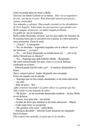 Esme no podía dejar de mirar a Bella.
Edward, me llamó Carlisle en su mente, Alice vio un aquelarre
de tres, van hacia el norte. Han detectado nuestra presencia y
sienten curiosidad.
Son nómadas y salvajes. Han estado cazando en los alrededores
de Port Angeles. Toma todas las precauciones que puedas con
Bella aunque, al parecer, no habrá ningún problema
Le guiñé un ojo en respuesta.
Bella estaba fascinada, recorría con los ojos todos los rincones de
la estancia hasta que se encontró con el piano. Lo miro pensativa
unos momentos. Esme lo notó.
— ¿Tocas? – Le preguntó.
— No, en absoluto – respondió negando con la cabeza – pero es
tan hermoso… ¿es tuyo?
— No —rió Esme dirigiendo su mirada hacia mi — ¿No te ha
dicho Edward que es músico?
— No… Supongo que debí haberlo sabido – Respondió.
Me miró entrecerrando los ojos, como si yo no le hubiese
confesado un crimen.
– Edward puede hacerlo todo ¿no? —Continuó, dirigiéndose a
Esme.
Súper vampiro pensó Jasper ahogando una carcajada.
Esme me regaño con la mirada.
— Supongo que no has estado alardeando, es de mala educación
— me riñó.
—Sólo un poco – Reí.
¿Qué estuviste haciendo? La pobre chica va a pensar que has
sido criado en una manada de lobos.
— De hecho… se ha mostrado demasiado modesto – Aclaro Bella
en mi defensa.
— Bueno, toca para ella – me animó.
—Acabas de decir que alardear es de mala educación – Objeté.
—Cada regla tiene su excepción.
— Me gustaría oírte tocar – pidió Bella.
—Entonces decidido – Informó Esme mientras me empujaba
hacia el piano.
Ella inspiró una melodía, es justo que se la enseñes.


                                                                370
 