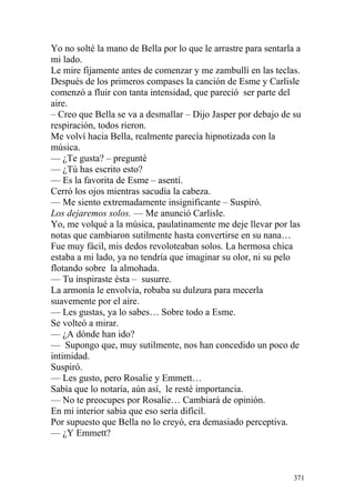 Yo no solté la mano de Bella por lo que le arrastre para sentarla a
mi lado.
Le mire fijamente antes de comenzar y me zambullí en las teclas.
Después de los primeros compases la canción de Esme y Carlisle
comenzó a fluir con tanta intensidad, que pareció ser parte del
aire.
– Creo que Bella se va a desmallar – Dijo Jasper por debajo de su
respiración, todos rieron.
Me volví hacia Bella, realmente parecía hipnotizada con la
música.
— ¿Te gusta? – pregunté
— ¿Tú has escrito esto?
— Es la favorita de Esme – asentí.
Cerró los ojos mientras sacudía la cabeza.
— Me siento extremadamente insignificante – Suspiró.
Los dejaremos solos. — Me anunció Carlisle.
Yo, me volqué a la música, paulatinamente me deje llevar por las
notas que cambiaron sutilmente hasta convertirse en su nana…
Fue muy fácil, mis dedos revoloteaban solos. La hermosa chica
estaba a mi lado, ya no tendría que imaginar su olor, ni su pelo
flotando sobre la almohada.
— Tu inspiraste ésta – susurre.
La armonía le envolvía, robaba su dulzura para mecerla
suavemente por el aire.
— Les gustas, ya lo sabes… Sobre todo a Esme.
Se volteó a mirar.
— ¿A dónde han ido?
— Supongo que, muy sutilmente, nos han concedido un poco de
intimidad.
Suspiró.
— Les gusto, pero Rosalie y Emmett…
Sabía que lo notaría, aún así, le resté importancia.
— No te preocupes por Rosalie… Cambiará de opinión.
En mi interior sabia que eso sería difícil.
Por supuesto que Bella no lo creyó, era demasiado perceptiva.
— ¿Y Emmett?



                                                                 371
 