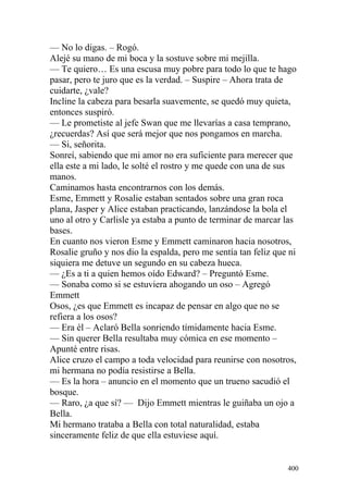 — No lo digas. – Rogó.
Alejé su mano de mi boca y la sostuve sobre mi mejilla.
— Te quiero… Es una escusa muy pobre para todo lo que te hago
pasar, pero te juro que es la verdad. – Suspire – Ahora trata de
cuidarte, ¿vale?
Incline la cabeza para besarla suavemente, se quedó muy quieta,
entonces suspiró.
— Le prometiste al jefe Swan que me llevarías a casa temprano,
¿recuerdas? Así que será mejor que nos pongamos en marcha.
— Si, señorita.
Sonreí, sabiendo que mi amor no era suficiente para merecer que
ella este a mi lado, le solté el rostro y me quede con una de sus
manos.
Caminamos hasta encontrarnos con los demás.
Esme, Emmett y Rosalie estaban sentados sobre una gran roca
plana, Jasper y Alice estaban practicando, lanzándose la bola el
uno al otro y Carlisle ya estaba a punto de terminar de marcar las
bases.
En cuanto nos vieron Esme y Emmett caminaron hacia nosotros,
Rosalie gruño y nos dio la espalda, pero me sentía tan feliz que ni
siquiera me detuve un segundo en su cabeza hueca.
— ¿Es a ti a quien hemos oído Edward? – Preguntó Esme.
— Sonaba como si se estuviera ahogando un oso – Agregó
Emmett
Osos, ¿es que Emmett es incapaz de pensar en algo que no se
refiera a los osos?
— Era él – Aclaró Bella sonriendo tímidamente hacia Esme.
— Sin querer Bella resultaba muy cómica en ese momento –
Apunté entre risas.
Alice cruzo el campo a toda velocidad para reunirse con nosotros,
mi hermana no podía resistirse a Bella.
— Es la hora – anuncio en el momento que un trueno sacudió el
bosque.
— Raro, ¿a que sí? — Dijo Emmett mientras le guiñaba un ojo a
Bella.
Mi hermano trataba a Bella con total naturalidad, estaba
sinceramente feliz de que ella estuviese aquí.


                                                                400
 