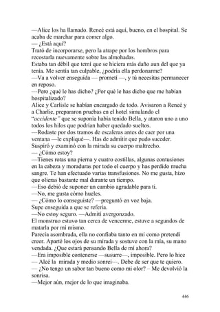 —Alice los ha llamado. Reneé está aquí, bueno, en el hospital. Se
acaba de marchar para comer algo.
— ¿Está aquí?
Trató de incorporarse, pero la atrape por los hombros para
recostarla nuevamente sobre las almohadas.
Estaba tan débil que temí que se hiciera más daño aun del que ya
tenía. Me sentía tan culpable, ¿podría ella perdonarme?
—Va a volver enseguida — prometí —, y tú necesitas permanecer
en reposo.
—Pero ¿qué le has dicho? ¿Por qué le has dicho que me habían
hospitalizado?
Alice y Carlisle se habían encargado de todo. Avisaron a Reneé y
a Charlie, prepararon pruebas en el hotel simulando el
“accidente” que se suponía había tenido Bella, y ataron uno a uno
todos los hilos que podrían haber quedado sueltos.
—Rodaste por dos tramos de escaleras antes de caer por una
ventana —le expliqué—. Has de admitir que pudo suceder.
Suspiró y examinó con la mirada su cuerpo maltrecho.
— ¿Cómo estoy?
—Tienes rotas una pierna y cuatro costillas, algunas contusiones
en la cabeza y moraduras por todo el cuerpo y has perdido mucha
sangre. Te han efectuado varias transfusiones. No me gusta, hizo
que olieras bastante mal durante un tiempo.
—Eso debió de suponer un cambio agradable para ti.
—No, me gusta cómo hueles.
— ¿Cómo lo conseguiste? —preguntó en voz baja.
Supe enseguida a que se refería.
—No estoy seguro. —Admití avergonzado.
El monstruo estuvo tan cerca de vencerme, estuve a segundos de
matarla por mí mismo.
Parecía asombrada, ella no confiaba tanto en mí como pretendí
creer. Aparté los ojos de su mirada y sostuve con la mía, su mano
vendada. ¿Que estará pensando Bella de mí ahora?
—Era imposible contenerse —susurre—, imposible. Pero lo hice
— Alcé la mirada y medio sonreí—. Debe de ser que te quiero.
— ¿No tengo un sabor tan bueno como mi olor? – Me devolvió la
sonrisa.
—Mejor aún, mejor de lo que imaginaba.

                                                              446
 