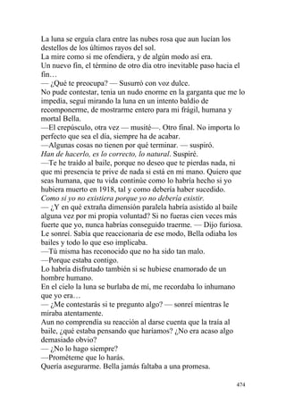 La luna se erguía clara entre las nubes rosa que aun lucían los
destellos de los últimos rayos del sol.
La mire como si me ofendiera, y de algún modo así era.
Un nuevo fin, el término de otro día otro inevitable paso hacia el
fin…
— ¿Qué te preocupa? — Susurró con voz dulce.
No pude contestar, tenia un nudo enorme en la garganta que me lo
impedía, seguí mirando la luna en un intento baldío de
recomponerme, de mostrarme entero para mi frágil, humana y
mortal Bella.
—El crepúsculo, otra vez — musité—. Otro final. No importa lo
perfecto que sea el día, siempre ha de acabar.
—Algunas cosas no tienen por qué terminar. — suspiró.
Han de hacerlo, es lo correcto, lo natural. Suspiré.
—Te he traído al baile, porque no deseo que te pierdas nada, ni
que mi presencia te prive de nada si está en mi mano. Quiero que
seas humana, que tu vida continúe como lo habría hecho si yo
hubiera muerto en 1918, tal y como debería haber sucedido.
Como si yo no existiera porque yo no debería existir.
— ¿Y en qué extraña dimensión paralela habría asistido al baile
alguna vez por mi propia voluntad? Si no fueras cien veces más
fuerte que yo, nunca habrías conseguido traerme. — Dijo furiosa.
Le sonreí. Sabía que reaccionaria de ese modo, Bella odiaba los
bailes y todo lo que eso implicaba.
—Tú misma has reconocido que no ha sido tan malo.
—Porque estaba contigo.
Lo habría disfrutado también si se hubiese enamorado de un
hombre humano.
En el cielo la luna se burlaba de mí, me recordaba lo inhumano
que yo era…
— ¿Me contestarás si te pregunto algo? — sonreí mientras le
miraba atentamente.
Aun no comprendía su reacción al darse cuenta que la traía al
baile, ¿qué estaba pensando que haríamos? ¿No era acaso algo
demasiado obvio?
— ¿No lo hago siempre?
—Prométeme que lo harás.
Quería asegurarme. Bella jamás faltaba a una promesa.

                                                               474
 