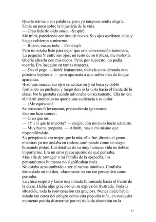 Quería reírme a sus palabras, pero yo tampoco sentía alegría.
Sabía un poco sobre la injusticia de la vida.
— Creo haberlo oído antes. –Suspiré.
Me miró, pareciendo confusa de nuevo. Sus ojos oscilaron lejos y
luego volvieron a mirarme.
— Bueno, eso es todo. – Concluyó.
Pero no estaba listo para dejar que esta conversación terminara.
La pequeña V entre sus ojos, un resto de su tristeza, me molestó.
Quería alisarlo con mis dedos. Pero, por supuesto, no podía
tocarla. Era inseguro en tantas maneras.
— Das el pego —hablé lentamente, todavía considerando esta
próxima hipótesis. — pero apostaría a que sufres más de lo que
aparentas.
Hizo una mueca, sus ojos se achicaron y su boca se dobló
formando un puchero, y luego desvió la vista hacia el frente de la
clase. No le gustaba cuando adivinaba correctamente. Ella no era
el mártir promedio no quería una audiencia a su dolor.
— ¿Me equivoco?
Se estremeció levemente, pretendiendo ignorarme.
Eso me hizo sonreír.
— Creo que no.
— ¿Y a ti qué te importa? — exigió, aún mirando hacia adelante.
— Muy buena pregunta. — Admití, más a mi mismo que
respondiéndole.
Su perspicacia era mejor que la mía, ella fue, directo al grano
mientras yo me andaba en rodeos, caminando como un ciego
buscando pistas. Los detalles de su muy humana vida no debían
importarme. Era un error preocuparme de qué pensaba.
Más allá de proteger a mi familia de la sospecha, los
pensamientos humanos no significaban nada.
No estaba acostumbrado a ser el menos intuitivo. Confiaba
demasiado en mi don, claramente no era tan perceptivo como
pensaba.
La chica suspiró y lanzó una mirada fulminante hacia el frente de
la clase. Había algo gracioso en su expresión frustrada. Toda la
situación, toda la conversación era graciosa. Nunca nadie había
estado tan cerca del peligro como esta pequeña niña, en cualquier
momento podría distraerme por mi ridícula absorción en la

                                                                51
 