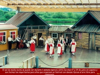 Fin
El sol de media noche se puede ver durante 1 semana (aprox), entre los dias 17 y 24 de junio en Laponia y
son fechas tan importantes para ellos que organizan un festival con danzas típicas al aire libre para
 