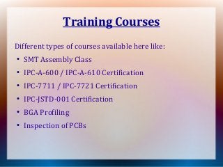 Training Courses
Different types of courses available here like:
●
SMT Assembly Class
●
IPC-A-600 / IPC-A-610 Certification
●
IPC-7711 / IPC-7721 Certification
●
IPC-JSTD-001 Certification
● BGA Profiling
●
Inspection of PCBs
 