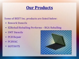Our Products
Some of BEST Inc. products are listed below:
●
Rework Stencils
●
EZReball Reballing Performs – BGA Reballing
●
SMT Stencils
●
PCB Repair
●
PCBVAC
●
HOTDOTS
 