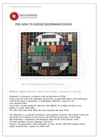 PCB: HOW TO CHOOSE SOLDER MASK COLOUR
PCB: HOW TO CHOOSE SOLDERMASKCOLOUR
Figura 1 Work of theartist Michele Penna,made with PCBs ofmultiple colors
Written by Guglielmo Martinelli , Chief Commercial Officer, Tecnometal srl , April 2021
Soldermask is a protective coat placed on the top and bottom of PCBs.
In most cases the color of the soldermask does not have an appreciable impact on the performance
of the PCB in terms of functionality or technological limitations, except for a few
cases described below .
Some colors can make reading the silkscreen more difficult, for example, the black screen
printing on a white solder mask.
The color of the solder mask affects the ease of ispection and visual PCBs.
The soldermask is a compound of insulating resins permanent protective, that is plated on the areas
that should not be soldered in order to protect the PCB from the processes of the welding,
high temperatures ,contaminants and downgrade during the life of the electronic board .
It is also an insulator between components and tracks.
However the characteristics of the soldermask are many, the IPC -SM-840 D standards clearly
qualify the performance required of a solder mask.
 