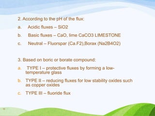 2. According to the pH of the flux:
a.

Acidic fluxes – SiO2

b.

Basic fluxes – CaO, lime CaCO3 LIMESTONE

c.

Neutral – Fluorspar (Ca.F2),Borax (Na2B4O2)

3. Based on boric or borate compound:
a.

TYPE I – protective fluxes by forming a lowtemperature glass

b. TYPE II – reducing fluxes for low stability oxides such
as copper oxides
c. TYPE III – fluoride flux

10

 