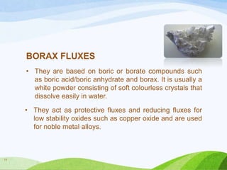 BORAX FLUXES
• They are based on boric or borate compounds such
as boric acid/boric anhydrate and borax. It is usually a
white powder consisting of soft colourless crystals that
dissolve easily in water.
• They act as protective fluxes and reducing fluxes for
low stability oxides such as copper oxide and are used
for noble metal alloys.

11

 