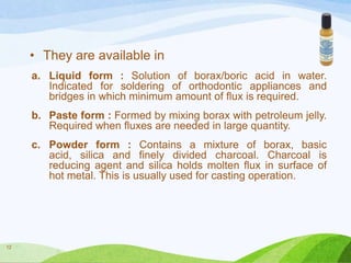 • They are available in
a. Liquid form : Solution of borax/boric acid in water.
Indicated for soldering of orthodontic appliances and
bridges in which minimum amount of flux is required.
b. Paste form : Formed by mixing borax with petroleum jelly.
Required when fluxes are needed in large quantity.
c. Powder form : Contains a mixture of borax, basic
acid, silica and finely divided charcoal. Charcoal is
reducing agent and silica holds molten flux in surface of
hot metal. This is usually used for casting operation.

12

 