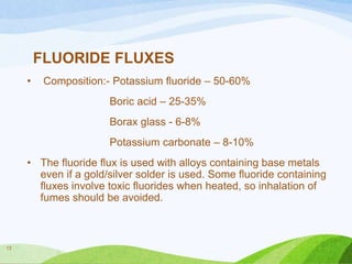 FLUORIDE FLUXES
•

Composition:- Potassium fluoride – 50-60%
Boric acid – 25-35%
Borax glass - 6-8%
Potassium carbonate – 8-10%

• The fluoride flux is used with alloys containing base metals
even if a gold/silver solder is used. Some fluoride containing
fluxes involve toxic fluorides when heated, so inhalation of
fumes should be avoided.

13

 