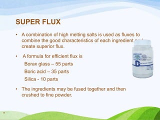 SUPER FLUX
• A combination of high melting salts is used as fluxes to
combine the good characteristics of each ingredient and
create superior flux.
•

A formula for efficient flux is
Borax glass – 55 parts

Boric acid – 35 parts
Silica - 10 parts
• The ingredients may be fused together and then
crushed to fine powder.

14

 