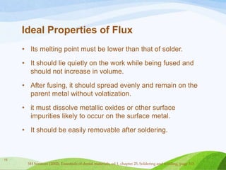 Ideal Properties of Flux
• Its melting point must be lower than that of solder.

• It should lie quietly on the work while being fused and
should not increase in volume.
• After fusing, it should spread evenly and remain on the
parent metal without volatization.
• it must dissolve metallic oxides or other surface
impurities likely to occur on the surface metal.
• It should be easily removable after soldering.

15

SH Sorature (2002). Essentials of dental materials, ed 1, chapter 25, Soldering and welding, page 315

 