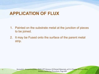 APPLICATION OF FLUX
1. Painted on the substrate metal at the junction of pieces
to be joined.
2. It may be Fused onto the surface of the parent metal
strip.

16

Kenneth J. Anusavice(2004). PHILLIP’S Science Of Dental Materials, ed 11, Chapter 33 Gold Alloy
Solders, Soldering Procedure, Page 609

 