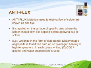 ANTI-FLUX
• ANTI FLUX Materials used to restrict flow of solder are
known as anti flux.
• It is applied on the surface of specific area where the
solder should flow. It is applied before applying flux or
solder.

• E.g.: Graphite in the form of lead pencil. Disadvantage
of graphite is that it can burn off on prolonged heating at
high temperature. In such cases whiting (CaCO3 in
alcohol and water suspension) is used.

17

SH Sorature (2002). Essentials of dental materials, ed 1, chapter 25, Soldering and welding, page 315

 