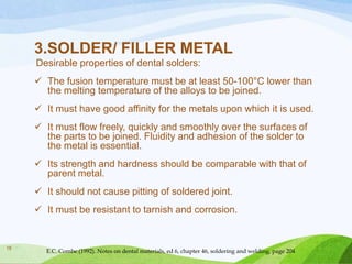 3.SOLDER/ FILLER METAL
Desirable properties of dental solders:
 The fusion temperature must be at least 50-100°C lower than
the melting temperature of the alloys to be joined.
 It must have good affinity for the metals upon which it is used.
 It must flow freely, quickly and smoothly over the surfaces of
the parts to be joined. Fluidity and adhesion of the solder to
the metal is essential.
 Its strength and hardness should be comparable with that of
parent metal.
 It should not cause pitting of soldered joint.
 It must be resistant to tarnish and corrosion.

18

E.C. Combe (1992). Notes on dental materials, ed 6, chapter 46, soldering and welding, page 204

 