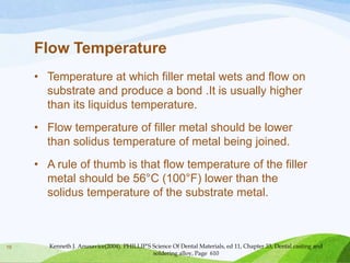 Flow Temperature
• Temperature at which filler metal wets and flow on
substrate and produce a bond .It is usually higher
than its liquidus temperature.
• Flow temperature of filler metal should be lower
than solidus temperature of metal being joined.
• A rule of thumb is that flow temperature of the filler
metal should be 56°C (100°F) lower than the
solidus temperature of the substrate metal.

19

Kenneth J. Anusavice(2004). PHILLIP’S Science Of Dental Materials, ed 11, Chapter 33, Dental casting and
soldering alloy, Page 610

 