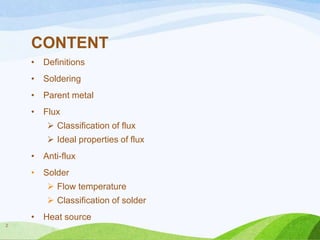 CONTENT
•

Definitions

•

Soldering

•

Parent metal

•

Flux
 Classification of flux
 Ideal properties of flux

•

Anti-flux

•

Solder
 Flow temperature

 Classification of solder
•
2

Heat source

 