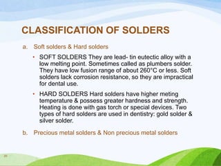 CLASSIFICATION OF SOLDERS
a. Soft solders & Hard solders
• SOFT SOLDERS They are lead- tin eutectic alloy with a
low melting point. Sometimes called as plumbers solder.
They have low fusion range of about 260°C or less. Soft
solders lack corrosion resistance, so they are impractical
for dental use.
• HARD SOLDERS Hard solders have higher meting
temperature & possess greater hardness and strength.
Heating is done with gas torch or special devices. Two
types of hard solders are used in dentistry: gold solder &
silver solder.
b. Precious metal solders & Non precious metal solders

20

 