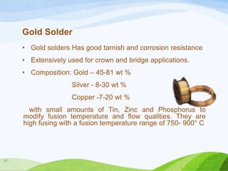Gold Solder
• Gold solders Has good tarnish and corrosion resistance
• Extensively used for crown and bridge applications.
• Composition: Gold – 45-81 wt %
Silver - 8-30 wt %
Copper -7-20 wt %
with small amounts of Tin, Zinc and Phosphorus to
modify fusion temperature and flow qualities. They are
high fusing with a fusion temperature range of 750- 900° C

21

 