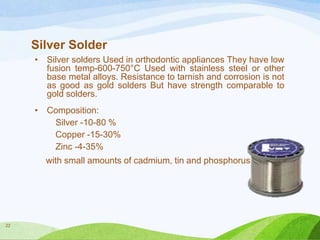 Silver Solder
•

Silver solders Used in orthodontic appliances They have low
fusion temp-600-750°C Used with stainless steel or other
base metal alloys. Resistance to tarnish and corrosion is not
as good as gold solders But have strength comparable to
gold solders.

•

Composition:
Silver -10-80 %
Copper -15-30%
Zinc -4-35%
with small amounts of cadmium, tin and phosphorus.

22

 