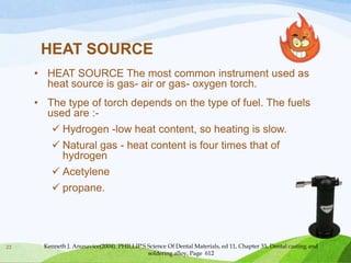 HEAT SOURCE
• HEAT SOURCE The most common instrument used as
heat source is gas- air or gas- oxygen torch.
• The type of torch depends on the type of fuel. The fuels
used are : Hydrogen -low heat content, so heating is slow.
 Natural gas - heat content is four times that of
hydrogen
 Acetylene
 propane.

23

Kenneth J. Anusavice(2004). PHILLIP’S Science Of Dental Materials, ed 11, Chapter 33, Dental casting and
soldering alloy, Page 612

 