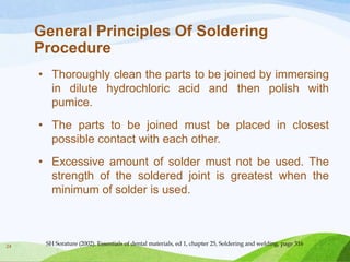 General Principles Of Soldering
Procedure
• Thoroughly clean the parts to be joined by immersing
in dilute hydrochloric acid and then polish with
pumice.
• The parts to be joined must be placed in closest
possible contact with each other.
• Excessive amount of solder must not be used. The
strength of the soldered joint is greatest when the
minimum of solder is used.

24

SH Sorature (2002). Essentials of dental materials, ed 1, chapter 25, Soldering and welding, page 316

 