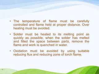 • The temperature of flame must be carefully
controlled and flame held at proper distance. Over
heating must be avoided.
• Solder must be heated to its melting point as
quickly as possible, when the solder has melted
and filled the space between parts, remove the
flame and work is quenched in water.
• Oxidation must be avoided by using suitable
reducing flux and reducing zone of torch flame.

25

 