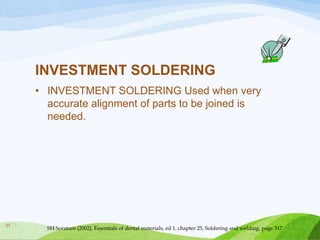 INVESTMENT SOLDERING
• INVESTMENT SOLDERING Used when very
accurate alignment of parts to be joined is
needed.

27

SH Sorature (2002). Essentials of dental materials, ed 1, chapter 25, Soldering and welding, page 317

 
