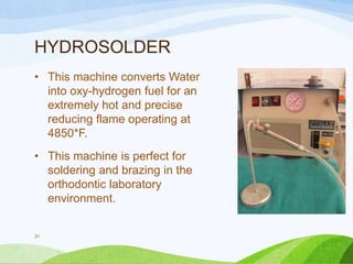 HYDROSOLDER
• This machine converts Water
into oxy-hydrogen fuel for an
extremely hot and precise
reducing flame operating at
4850*F.

• This machine is perfect for
soldering and brazing in the
orthodontic laboratory
environment.

31

 