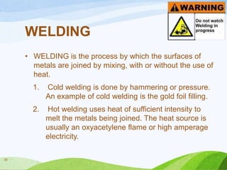 WELDING
• WELDING is the process by which the surfaces of
metals are joined by mixing, with or without the use of
heat.
1.

2.

35

Cold welding is done by hammering or pressure.
An example of cold welding is the gold foil filling.

Hot welding uses heat of sufficient intensity to
melt the metals being joined. The heat source is
usually an oxyacetylene flame or high amperage
electricity.

 