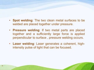 • Spot welding: The two clean metal surfaces to be
welded are placed together under pressure.
• Pressure welding: If two metal parts are placed
together and a sufficiently large force is applied
perpendicular to surface , pressure welding occurs.
• Laser welding: Laser generates a coherent, highintensity pulse of light that can be focused.

38

 