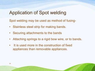 Application of Spot welding
Spot welding may be used as method of fusing-

• Stainless steel strip for making bands.
• Securing attachments to the bands
• Attaching springs to a rigid bow wire, or to bands.
•

39

It is used more in the construction of fixed
appliances than removable appliances.

 