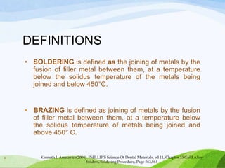 DEFINITIONS
• SOLDERING is defined as the joining of metals by the
fusion of filler metal between them, at a temperature
below the solidus temperature of the metals being
joined and below 450°C.

• BRAZING is defined as joining of metals by the fusion
of filler metal between them, at a temperature below
the solidus temperature of metals being joined and
above 450° C.

4

Kenneth J. Anusavice(2004). PHILLIP’S Science Of Dental Materials, ed 11, Chapter 33 Gold Alloy
Solders, Soldering Procedure, Page 563,564

 