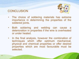 CONCLUSION
•

•

Both soldering and welding can cause a
deterioration in properties if the wire is overheated
or under heated.

•

40

The choice of soldering materials has extreme
importance in determining the properties of the
soldered joints.

In the final analysis, however the combination of
techniques which offer optimum mechanical,
physical and chemical properties or offer desired
properties which are most favourable must be
selected.

 