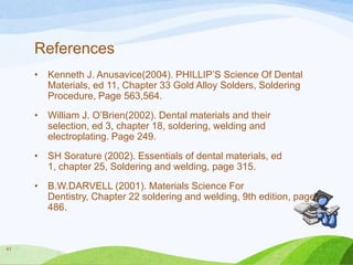 References
•

•

William J. O’Brien(2002). Dental materials and their
selection, ed 3, chapter 18, soldering, welding and
electroplating. Page 249.

•

SH Sorature (2002). Essentials of dental materials, ed
1, chapter 25, Soldering and welding, page 315.

•

41

Kenneth J. Anusavice(2004). PHILLIP’S Science Of Dental
Materials, ed 11, Chapter 33 Gold Alloy Solders, Soldering
Procedure, Page 563,564.

B.W.DARVELL (2001). Materials Science For
Dentistry, Chapter 22 soldering and welding, 9th edition, page
486.

 
