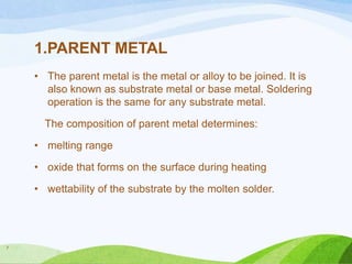 1.PARENT METAL
• The parent metal is the metal or alloy to be joined. It is
also known as substrate metal or base metal. Soldering
operation is the same for any substrate metal.
The composition of parent metal determines:
• melting range
• oxide that forms on the surface during heating
• wettability of the substrate by the molten solder.

7

 