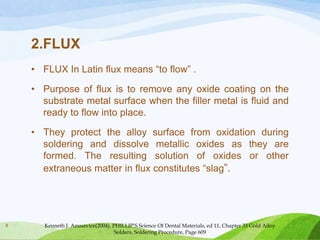 2.FLUX
• FLUX In Latin flux means “to flow” .

• Purpose of flux is to remove any oxide coating on the
substrate metal surface when the filler metal is fluid and
ready to flow into place.
• They protect the alloy surface from oxidation during
soldering and dissolve metallic oxides as they are
formed. The resulting solution of oxides or other
extraneous matter in flux constitutes “slag”.

8

Kenneth J. Anusavice(2004). PHILLIP’S Science Of Dental Materials, ed 11, Chapter 33 Gold Alloy
Solders, Soldering Procedure, Page 609

 