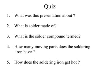 Quiz
1. What was this presentation about ?
2. What is solder made of?
3. What is the solder compound termed?
4. How many moving parts does the soldering
iron have ?
5. How does the soldering iron get hot ?
 
