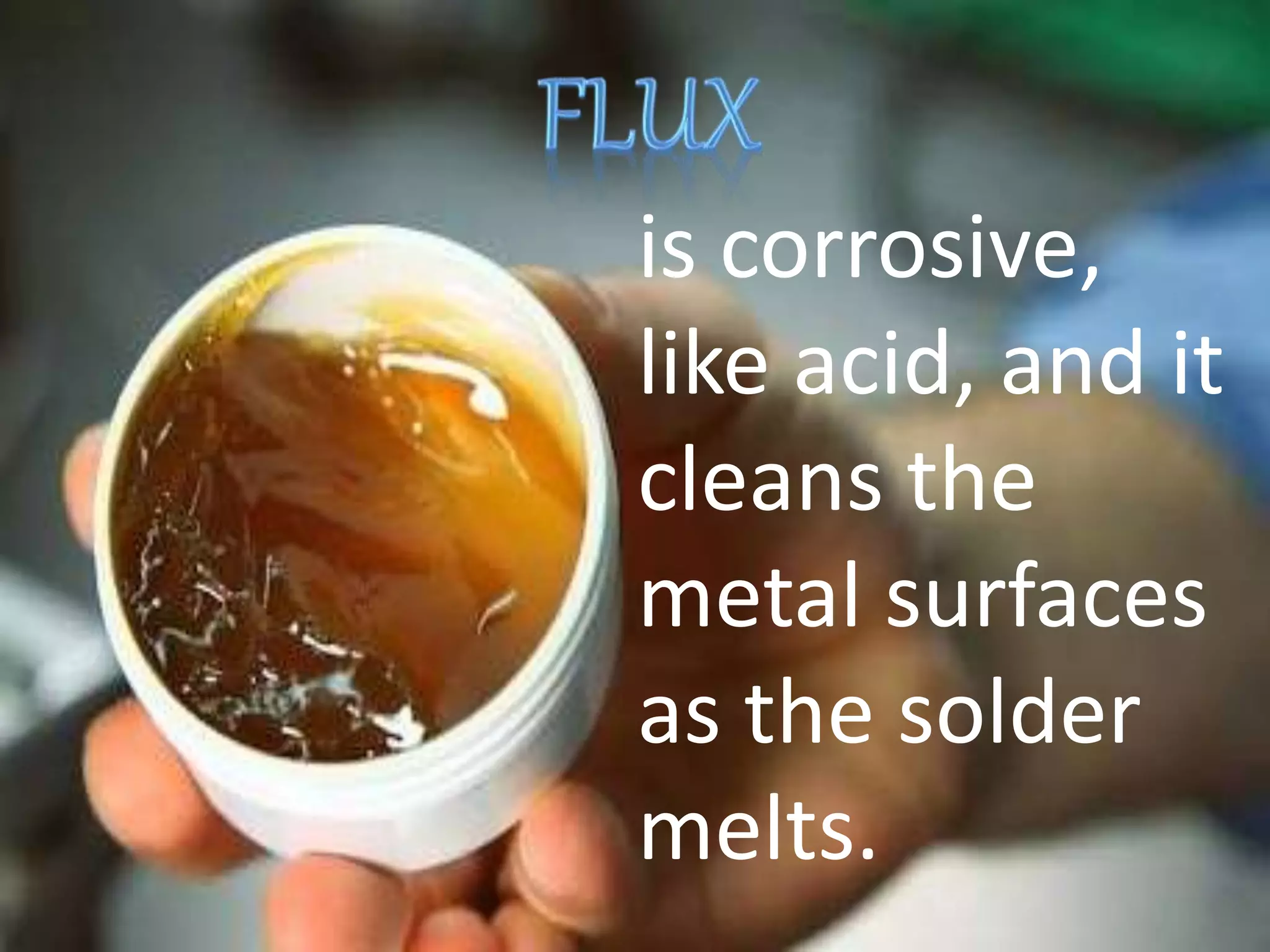 is corrosive,
like acid, and it
cleans the
metal surfaces
as the solder
melts.
